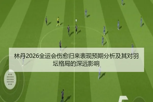 林丹2026全运会伤愈归来表现预期分析及其对羽坛格局的深远影响